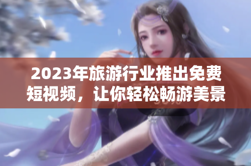 2023年旅游行业推出免费短视频，让你轻松畅游美景