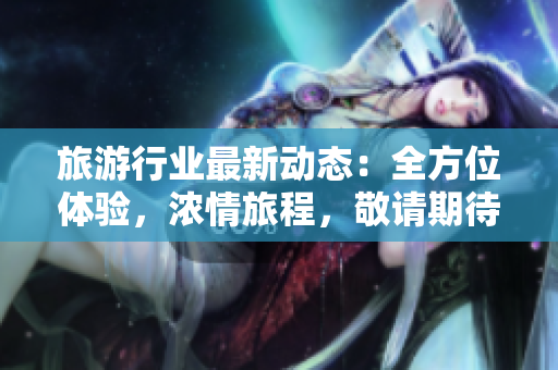 旅游行业最新动态：全方位体验，浓情旅程，敬请期待！