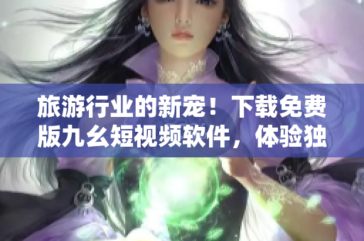 旅游行业的新宠！下载免费版九幺短视频软件，体验独特的旅游体验！