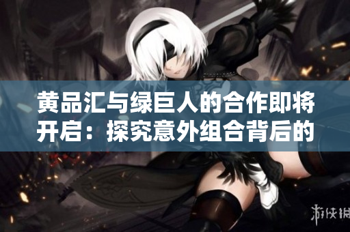 黄品汇与绿巨人的合作即将开启：探究意外组合背后的故事