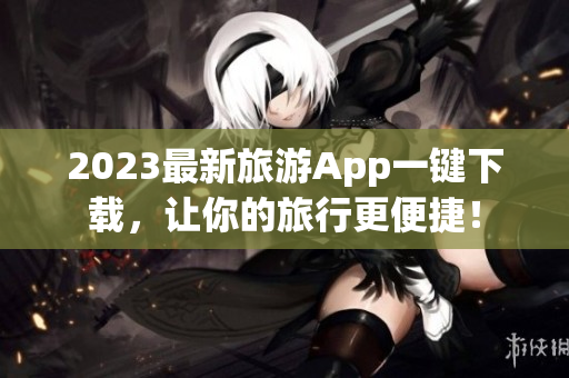 2023最新旅游App一键下载，让你的旅行更便捷！