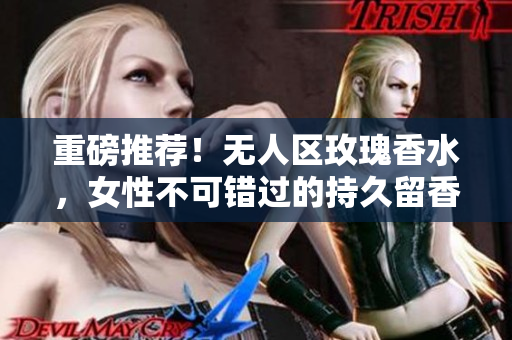重磅推荐！无人区玫瑰香水，女性不可错过的持久留香体验