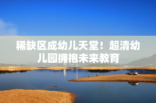 稀缺区成幼儿天堂！超清幼儿园拥抱未来教育
