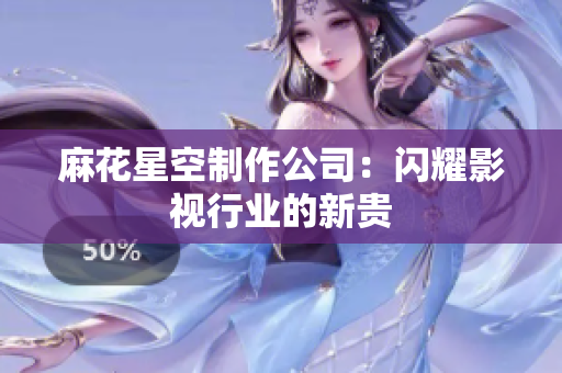 麻花星空制作公司：闪耀影视行业的新贵