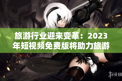 旅游行业迎来变革：2023年短视频免费版将助力旅游达人分享精彩旅程
