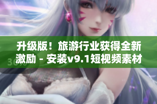 升级版！旅游行业获得全新激励 - 安装v9.1短视频素材带你玩转旅行