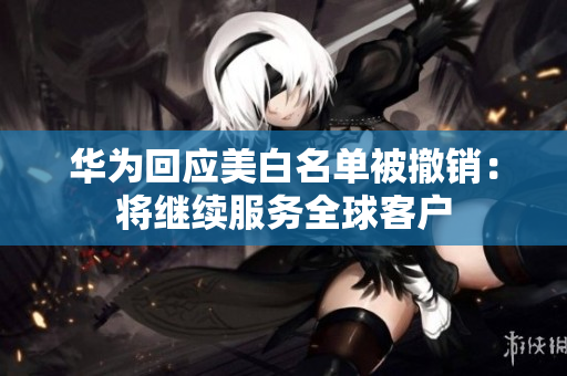 华为回应美白名单被撤销：将继续服务全球客户