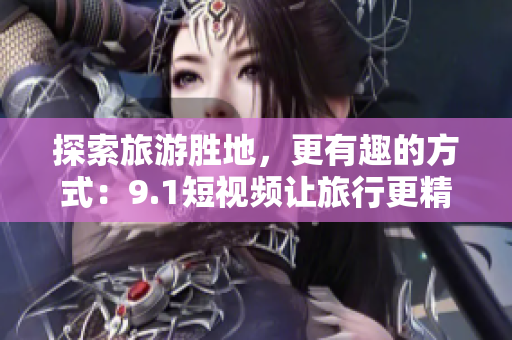 探索旅游胜地，更有趣的方式：9.1短视频让旅行更精彩！