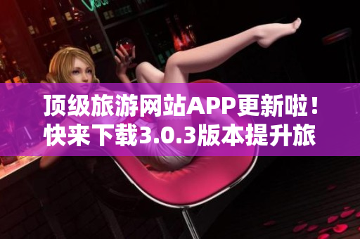 顶级旅游网站APP更新啦！快来下载3.0.3版本提升旅游体验！