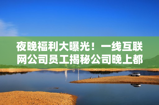 夜晚福利大曝光！一线互联网公司员工揭秘公司晚上都在干什么