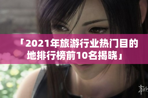 「2021年旅游行业热门目的地排行榜前10名揭晓」