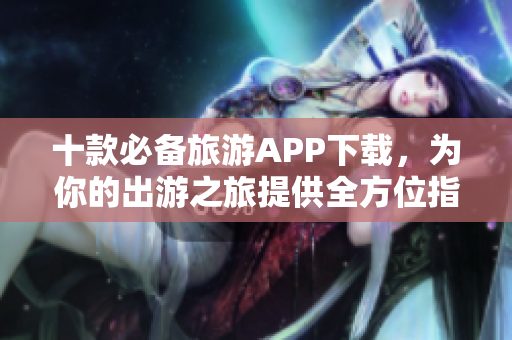 十款必备旅游APP下载，为你的出游之旅提供全方位指南！