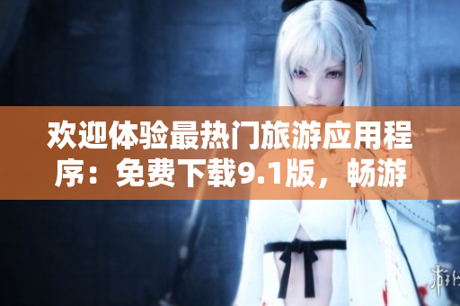 欢迎体验最热门旅游应用程序：免费下载9.1版，畅游全球美景