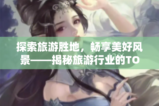 探索旅游胜地，畅享美好风景——揭秘旅游行业的TOP榜单