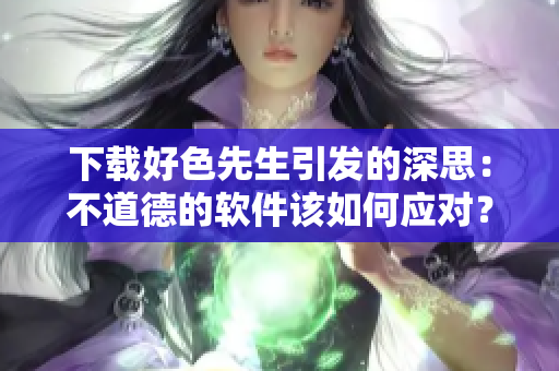 下载好色先生引发的深思：不道德的软件该如何应对？