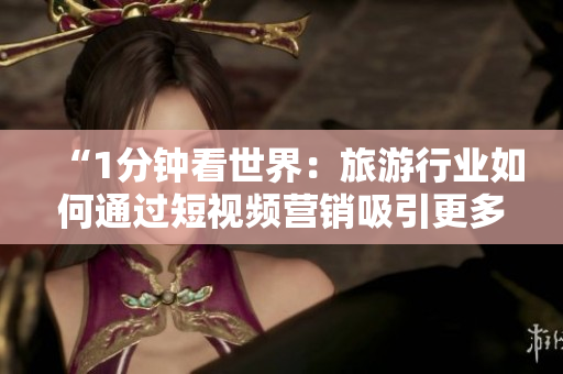 “1分钟看世界：旅游行业如何通过短视频营销吸引更多游客？”