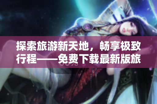 探索旅游新天地，畅享极致行程——免费下载最新版旅游应用