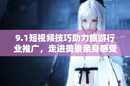 9.1短视频技巧助力旅游行业推广，走进美景亲身感受