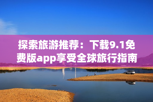 探索旅游推荐：下载9.1免费版app享受全球旅行指南