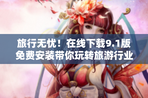 旅行无忧！在线下载9.1版免费安装带你玩转旅游行业