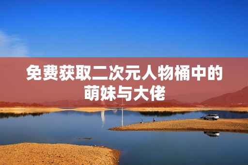 免费获取二次元人物桶中的萌妹与大佬