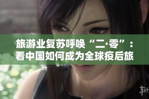 旅游业复苏呼唤“二·零”：看中国如何成为全球疫后旅游热点