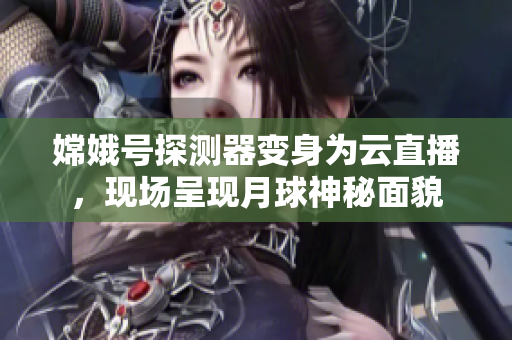 嫦娥号探测器变身为云直播，现场呈现月球神秘面貌