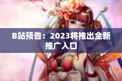 B站预告：2023将推出全新推广入口