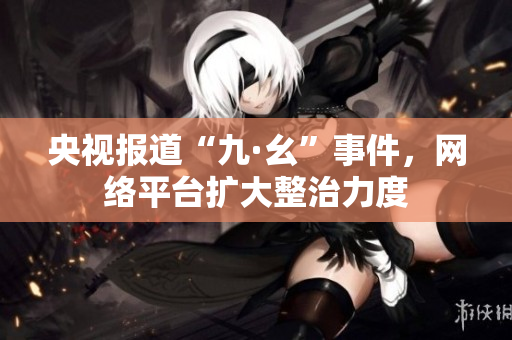 央视报道“九·幺”事件，网络平台扩大整治力度