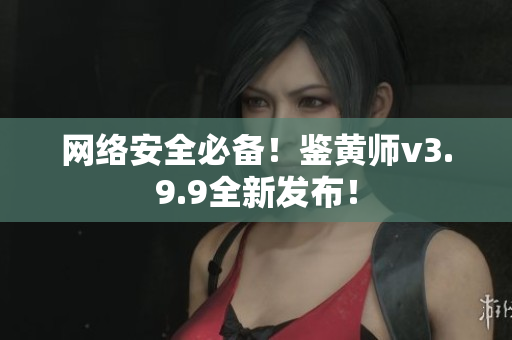 网络安全必备！鉴黄师v3.9.9全新发布！
