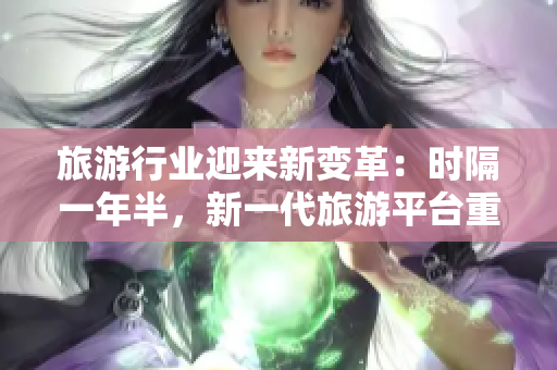 旅游行业迎来新变革：时隔一年半，新一代旅游平台重磅发布