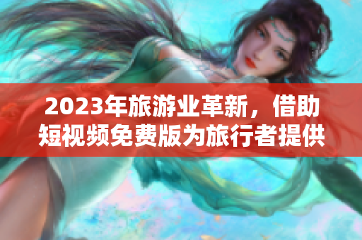 2023年旅游业革新，借助短视频免费版为旅行者提供更丰富的视觉体验