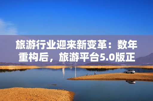 旅游行业迎来新变革：数年重构后，旅游平台5.0版正式发布