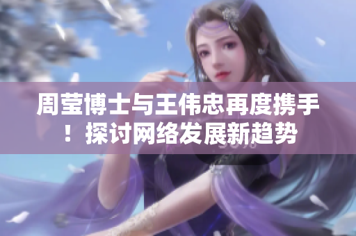 周莹博士与王伟忠再度携手！探讨网络发展新趋势