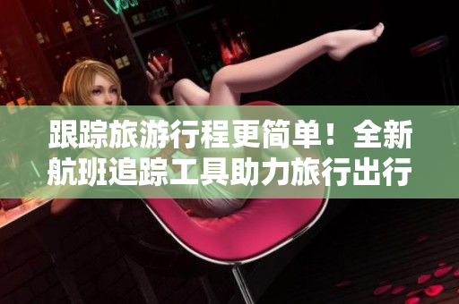 跟踪旅游行程更简单！全新航班追踪工具助力旅行出行