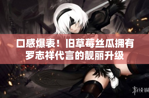 口感爆表！旧草莓丝瓜拥有罗志祥代言的靓丽升级