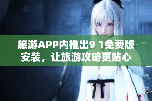 旅游APP内推出9 1免费版安装，让旅游攻略更贴心