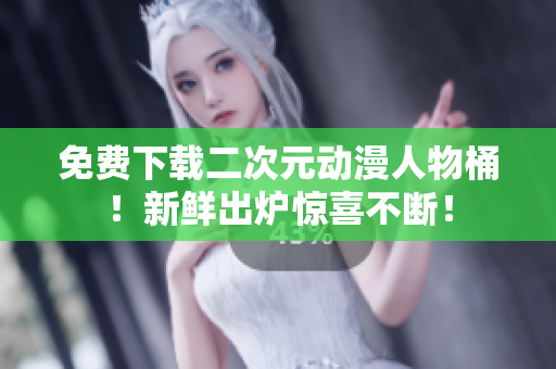 免费下载二次元动漫人物桶！新鲜出炉惊喜不断！