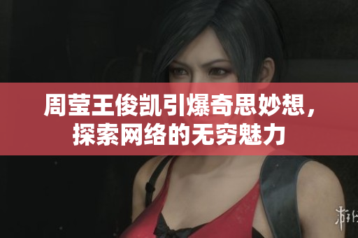 周莹王俊凯引爆奇思妙想，探索网络的无穷魅力