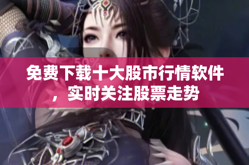 免费下载十大股市行情软件，实时关注股票走势