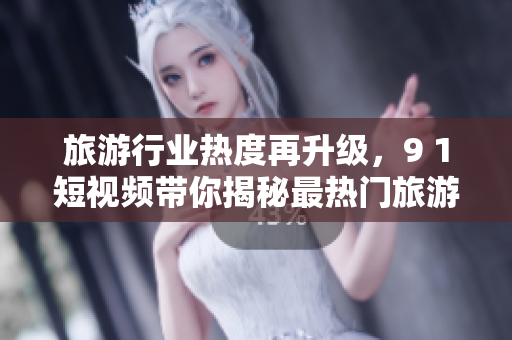旅游行业热度再升级，9 1短视频带你揭秘最热门旅游目的地！