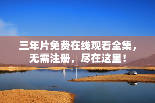 三年片免费在线观看全集，无需注册，尽在这里！