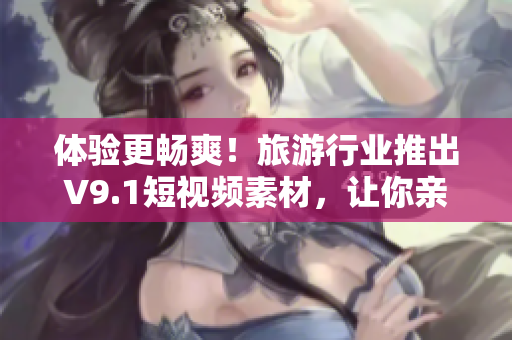 体验更畅爽！旅游行业推出V9.1短视频素材，让你亲临美景
