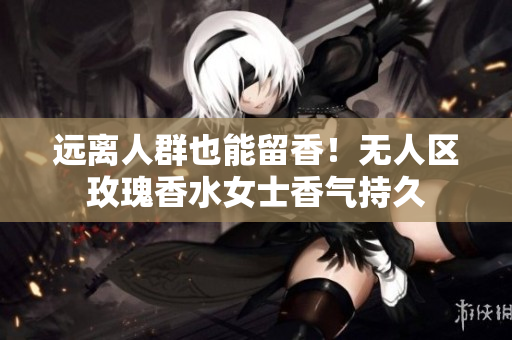 远离人群也能留香！无人区玫瑰香水女士香气持久
