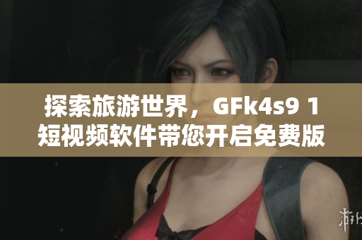 探索旅游世界，GFk4s9 1短视频软件带您开启免费版安装之旅