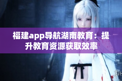 福建app导航湖南教育：提升教育资源获取效率