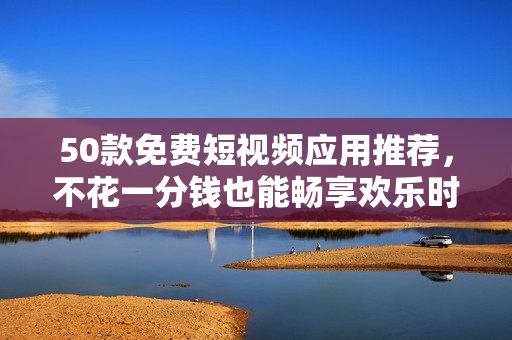 50款免费短视频应用推荐，不花一分钱也能畅享欢乐时间！