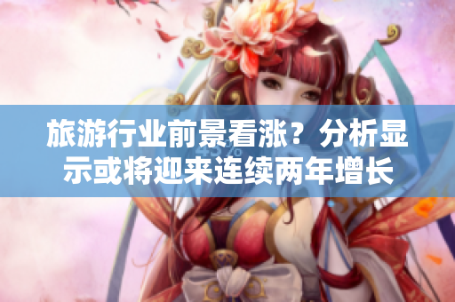 旅游行业前景看涨？分析显示或将迎来连续两年增长