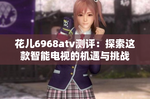 花儿6968atv测评：探索这款智能电视的机遇与挑战