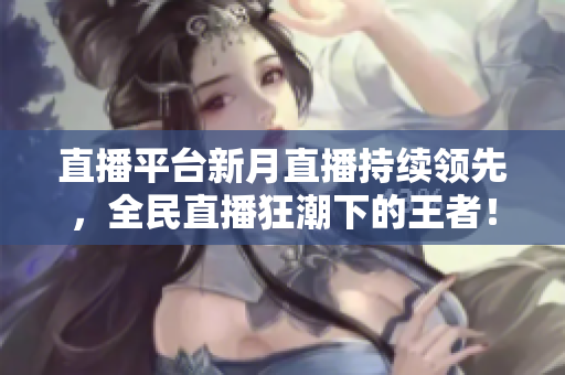 直播平台新月直播持续领先，全民直播狂潮下的王者！